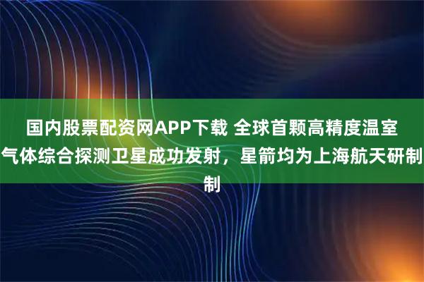 国内股票配资网APP下载 全球首颗高精度温室气体综合探测卫星成功发射，星箭均为上海航天研制
