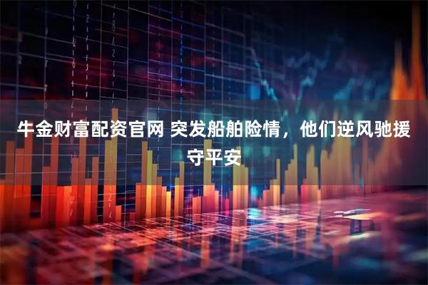 牛金财富配资官网 突发船舶险情，他们逆风驰援守平安