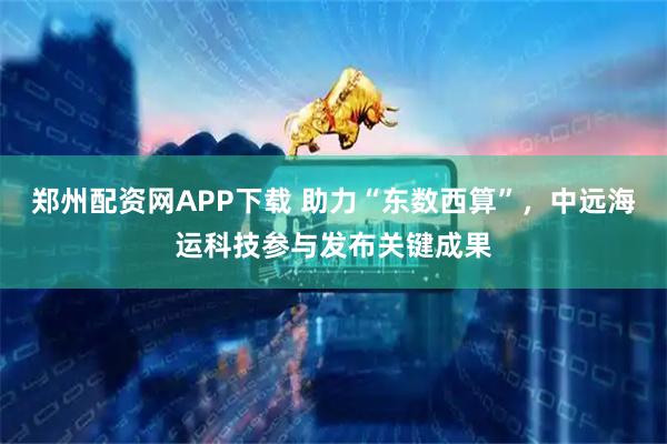 郑州配资网APP下载 助力“东数西算”，中远海运科技参与发布关键成果