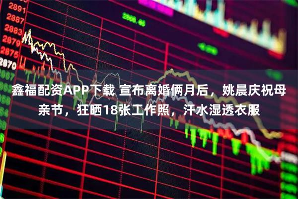 鑫福配资APP下载 宣布离婚俩月后，姚晨庆祝母亲节，狂晒18张工作照，汗水湿透衣服